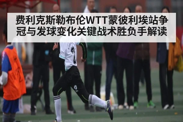 费利克斯勒布伦WTT蒙彼利埃站争冠与发球变化关键战术胜负手解读